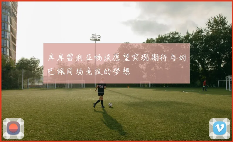 库库雷利亚畅谈愿望实现期待与姆巴佩同场竞技的梦想