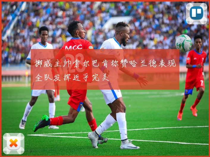挪威主帅索尔巴肯称赞哈兰德表现全队发挥近乎完美