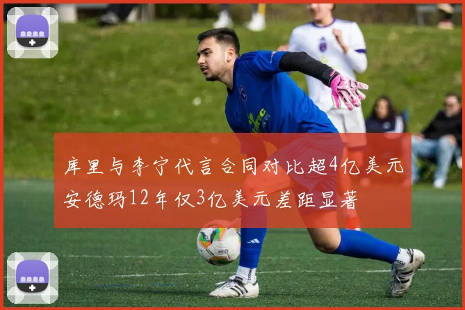 库里与李宁代言合同对比超4亿美元安德玛12年仅3亿美元差距显著