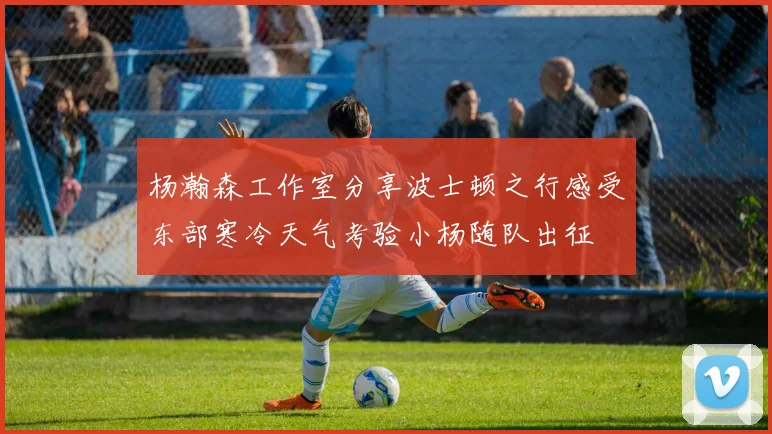 杨瀚森工作室分享波士顿之行感受东部寒冷天气考验小杨随队出征