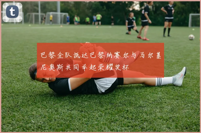 巴黎全队抵达巴黎纳赛尔与马尔基尼奥斯共同举起荣耀奖杯