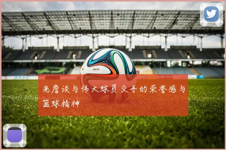 老詹谈与伟大球员交手的荣誉感与篮球精神