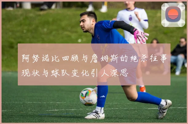 阿努诺比回顾与詹姆斯的绝杀往事现状与球队变化引人深思