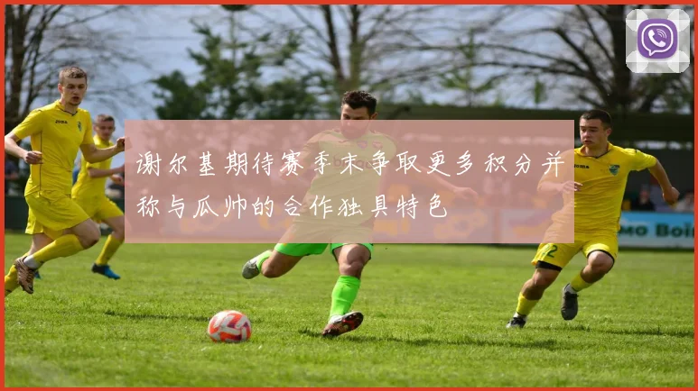 谢尔基期待赛季末争取更多积分并称与瓜帅的合作独具特色
