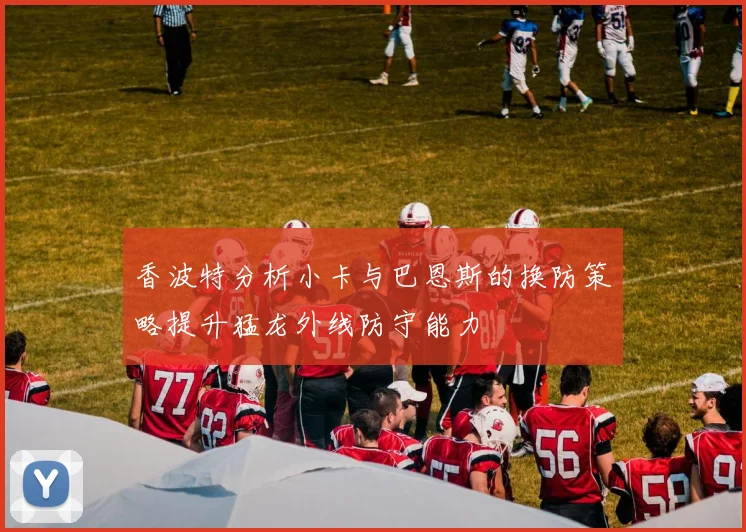 香波特分析小卡与巴恩斯的换防策略提升猛龙外线防守能力