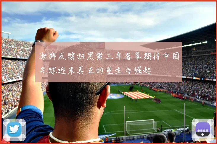澎湃反赌扫黑案三年落幕期待中国足球迎来真正的重生与崛起