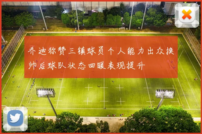 乔迪称赞三镇球员个人能力出众换帅后球队状态回暖表现提升