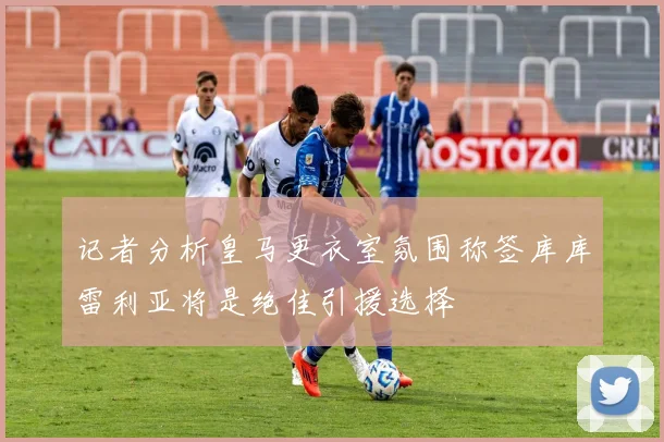 记者分析皇马更衣室氛围称签库库雷利亚将是绝佳引援选择