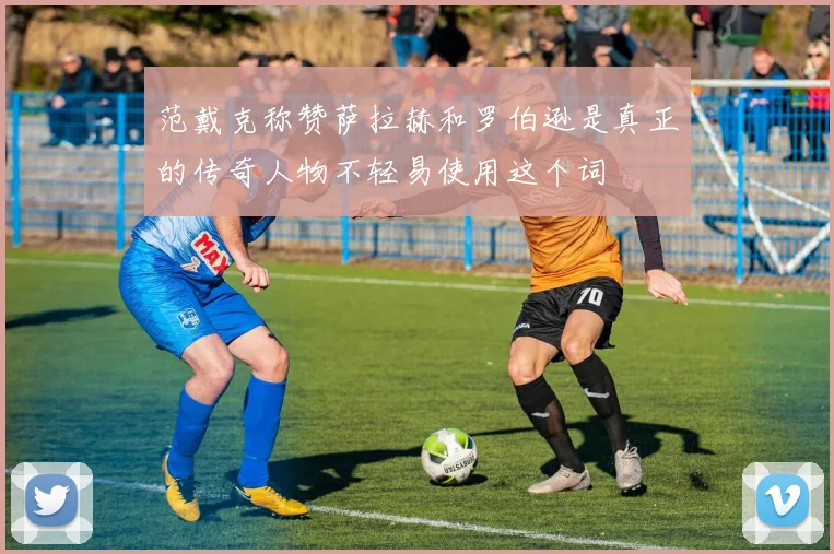范戴克称赞萨拉赫和罗伯逊是真正的传奇人物不轻易使用这个词