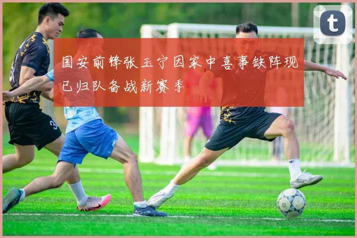 国安前锋张玉宁因家中喜事缺阵现已归队备战新赛季