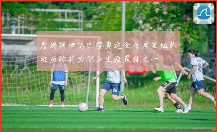 詹姆斯回忆巴黎奥运会与库里组队经历称其为职业生涯最佳之一