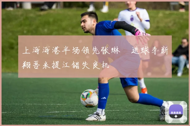 上海海港半场领先张琳芃进球李新翔吾米提江错失良机