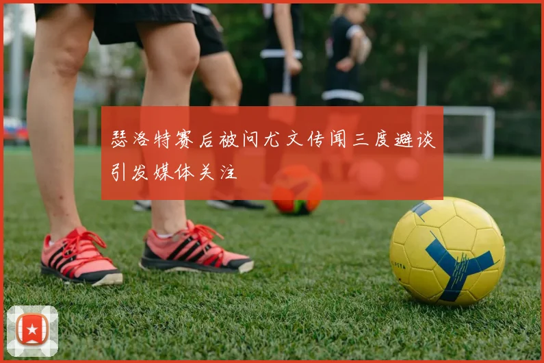 瑟洛特赛后被问尤文传闻三度避谈引发媒体关注