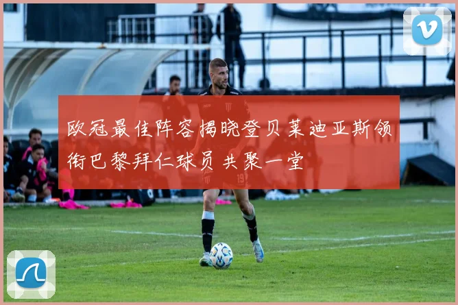 欧冠最佳阵容揭晓登贝莱迪亚斯领衔巴黎拜仁球员共聚一堂