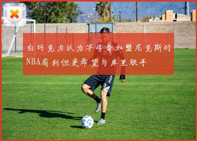白巧克力认为字母哥加盟尼克斯对NBA有利但更希望与库里联手