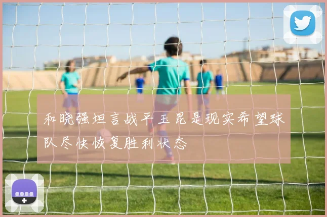 和晓强坦言战平玉昆是现实希望球队尽快恢复胜利状态
