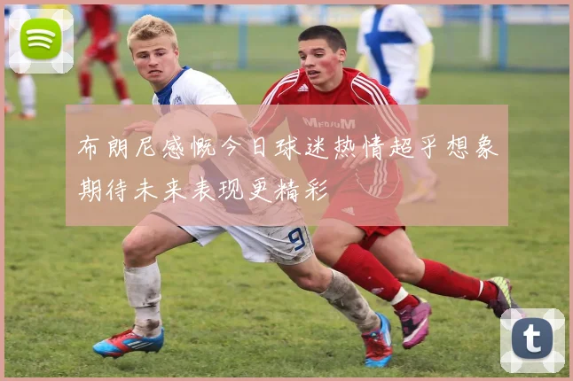 布朗尼感慨今日球迷热情超乎想象期待未来表现更精彩