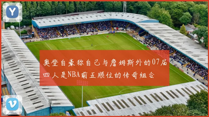 奥登自豪称自己与詹姆斯外的07届四人是NBA前五顺位的传奇组合