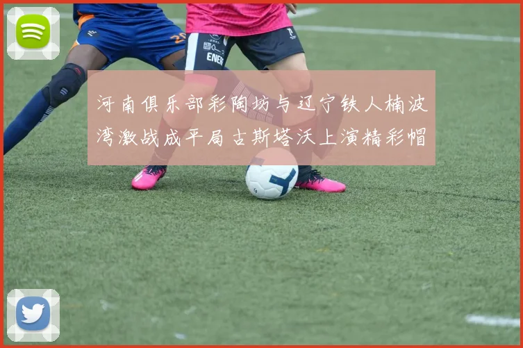 河南俱乐部彩陶坊与辽宁铁人楠波湾激战成平局古斯塔沃上演精彩帽子戏法